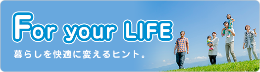 For your LIFE 暮らしを快適に変えるヒント。