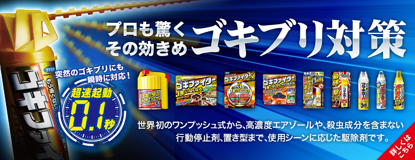 プロも驚くその効きめ「ゴキブリ対策」世界初のワンプッシュ式から、高濃度エアゾールや、殺虫成分を含まない行動停止剤、置き型まで、使用シーンに応じた駆除剤です。