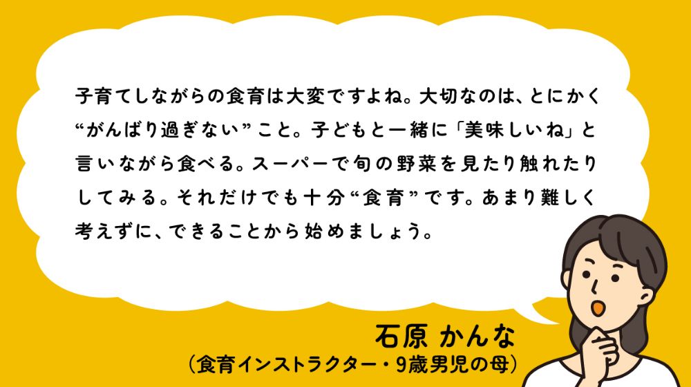 子育てしながらの食育は大変ですよね。大切なのは、とにかく"がんばり過ぎない"こと。子どもと一緒に「美味しいね」と言いながら食べる。スーパーで旬の野菜を見たり触れたりしてみる。それだけでも十分"食育"です。あまり難しく考えずに、できることから始めましょう。- 石原 かんな（食育インストラクター・9歳男児の母）
