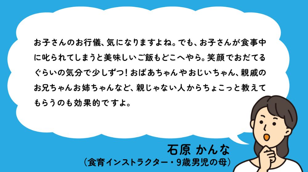 お子さんのお行儀、気になりますよね。でも、お子さんが食事中に叱られてしまうと美味しいご飯もどこへやら。笑顔でおだてるぐらいの気分で少しずつ！おばあちゃんやおじいちゃん、親戚のお兄ちゃんお姉ちゃんなど、親じゃない人からちょこっと教えてもらうのも効果的ですよ。 - 石原 かんな（食育インストラクター・9歳男児の母）